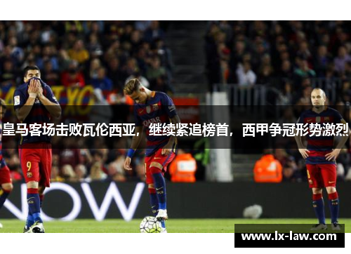皇马客场击败瓦伦西亚，继续紧追榜首，西甲争冠形势激烈